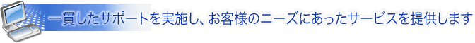 一貫したサポートを実施し、お客様のニーズにあったサービスを提供します